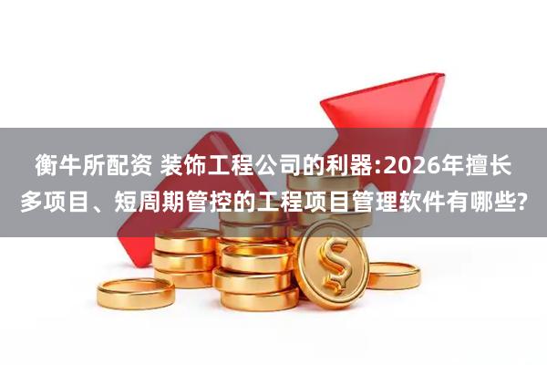 衡牛所配资 装饰工程公司的利器:2026年擅长多项目、短周期管控的工程项目管理软件有哪些?