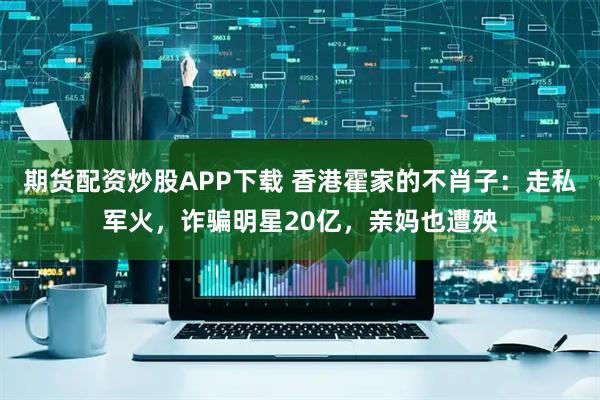 期货配资炒股APP下载 香港霍家的不肖子：走私军火，诈骗明星20亿，亲妈也遭殃