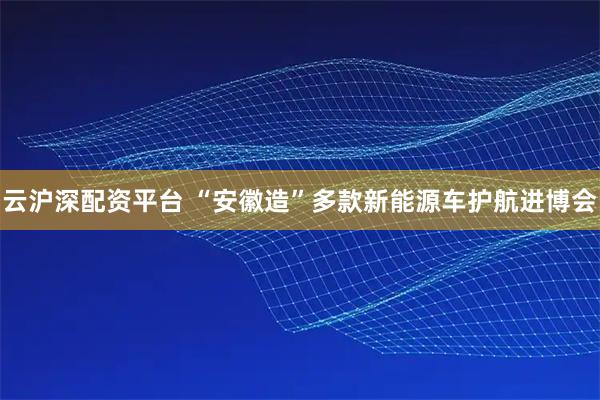 云沪深配资平台 “安徽造”多款新能源车护航进博会