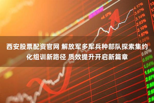 西安股票配资官网 解放军多军兵种部队探索集约化组训新路径 质效提升开启新篇章