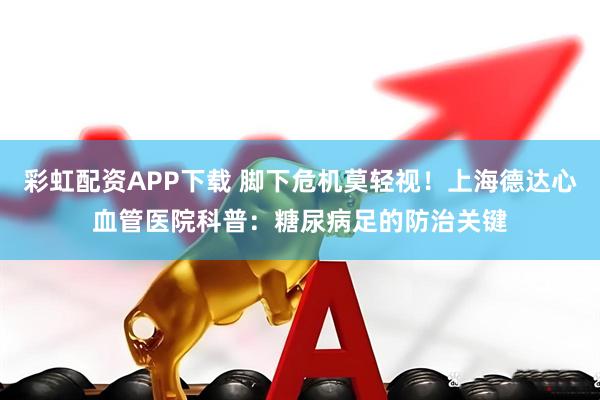 彩虹配资APP下载 脚下危机莫轻视！上海德达心血管医院科普：糖尿病足的防治关键
