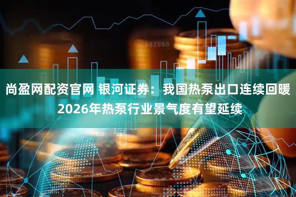 尚盈网配资官网 银河证券：我国热泵出口连续回暖 2026年热泵行业景气度有望延续
