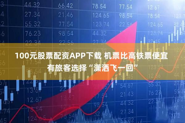 100元股票配资APP下载 机票比高铁票便宜 有旅客选择“潇洒飞一回”