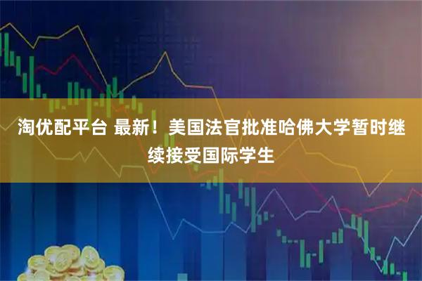 淘优配平台 最新！美国法官批准哈佛大学暂时继续接受国际学生