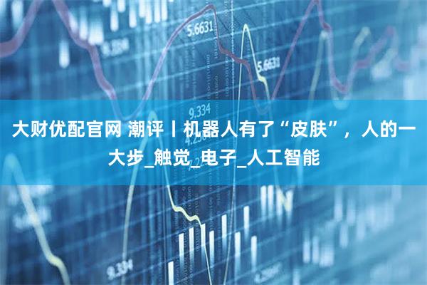 大财优配官网 潮评丨机器人有了“皮肤”，人的一大步_触觉_电子_人工智能