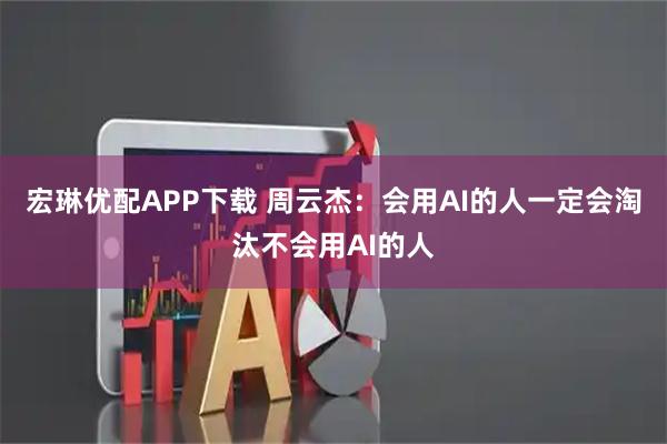 宏琳优配APP下载 周云杰：会用AI的人一定会淘汰不会用AI的人