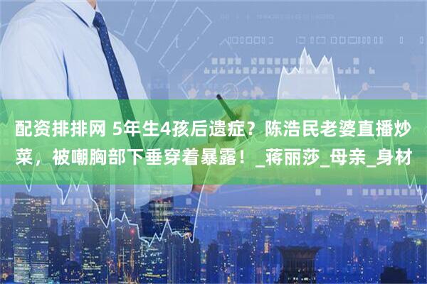 配资排排网 5年生4孩后遗症？陈浩民老婆直播炒菜，被嘲胸部下垂穿着暴露！_蒋丽莎_母亲_身材