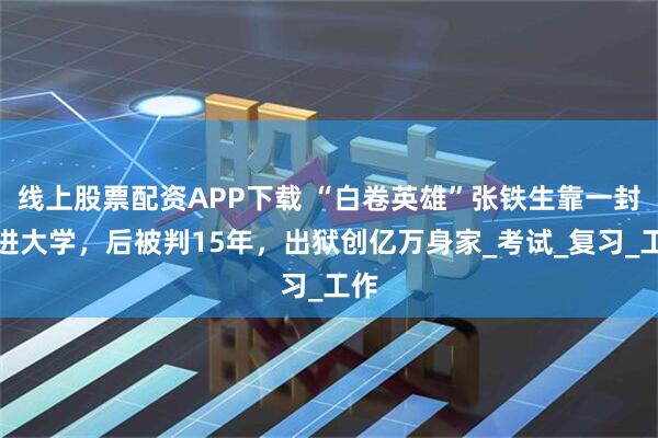 线上股票配资APP下载 “白卷英雄”张铁生靠一封信进大学，后被判15年，出狱创亿万身家_考试_复习_工作