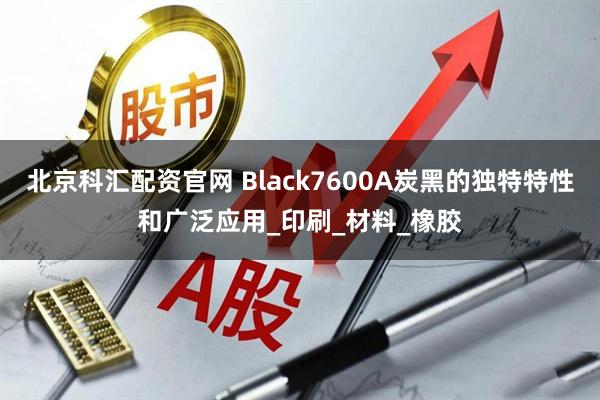 北京科汇配资官网 Black7600A炭黑的独特特性和广泛应用_印刷_材料_橡胶