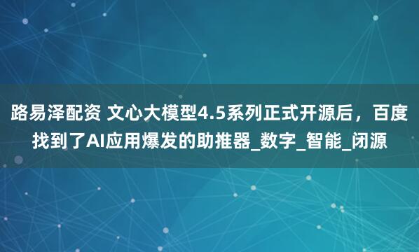 路易泽配资 文心大模型4.5系列正式开源后，百度找到了AI应用爆发的助推器_数字_智能_闭源
