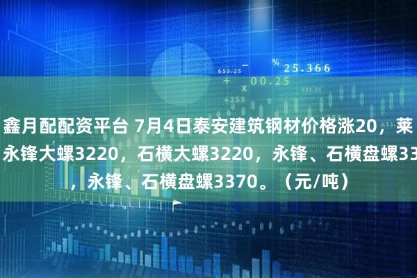 鑫月配配资平台 7月4日泰安建筑钢材价格涨20，莱钢大螺3220，永锋大螺3220，石横大螺3220，永锋、石横盘螺3370。（元/吨）