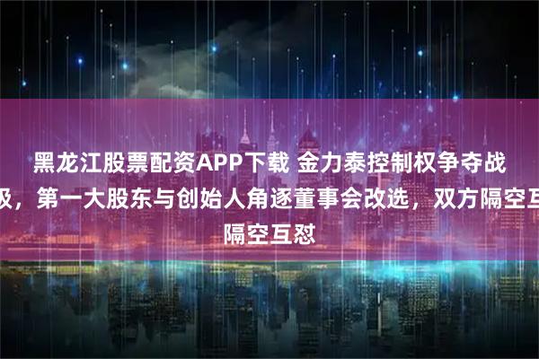 黑龙江股票配资APP下载 金力泰控制权争夺战升级，第一大股东与创始人角逐董事会改选，双方隔空互怼
