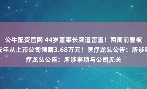 公牛配资官网 44岁董事长突遭留置！两周前曾被证监局约谈，去年从上市公司领薪3.68万元！医疗龙头公告：所涉事项与公司无关