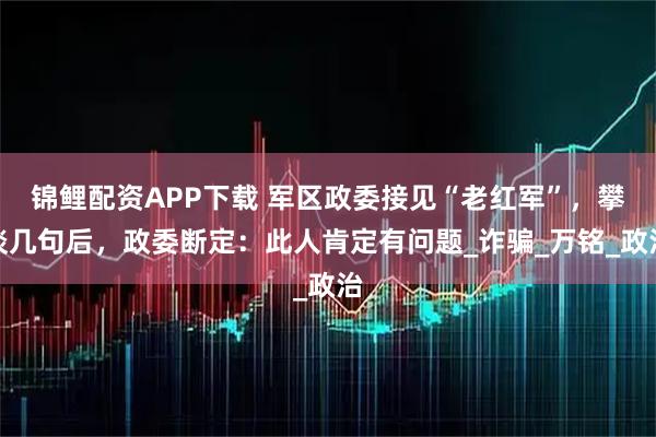 锦鲤配资APP下载 军区政委接见“老红军”，攀谈几句后，政委断定：此人肯定有问题_诈骗_万铭_政治