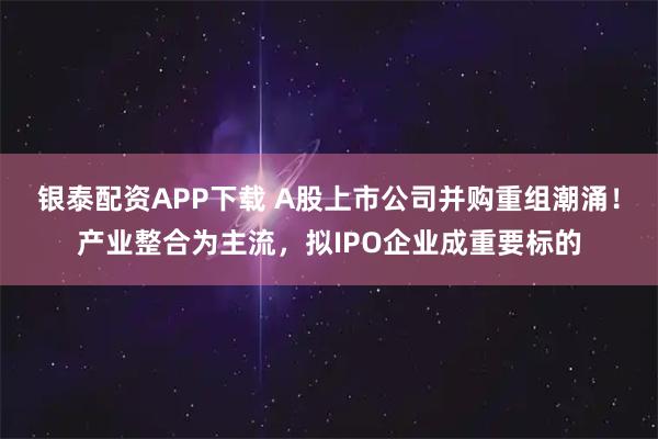 银泰配资APP下载 A股上市公司并购重组潮涌！产业整合为主流，拟IPO企业成重要标的