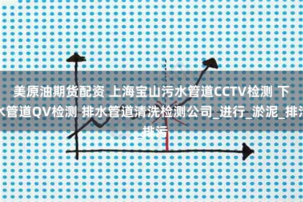 美原油期货配资 上海宝山污水管道CCTV检测 下水管道QV检测 排水管道清洗检测公司_进行_淤泥_排污