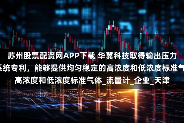 苏州股票配资网APP下载 华翼科技取得输出压力可调的自动气液配气系统专利，能够提供均匀稳定的高浓度和低浓度标准气体_流量计_企业_天津