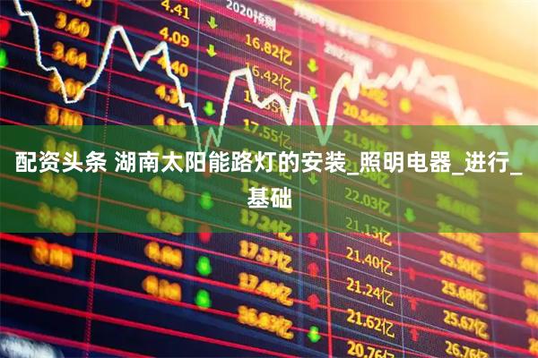 配资头条 湖南太阳能路灯的安装_照明电器_进行_基础
