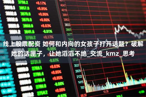 线上股票配资 如何和内向的女孩子打开话题？破解她的话匣子，让她滔滔不绝_交流_kmz_思考