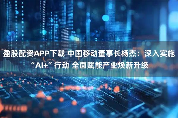 盈股配资APP下载 中国移动董事长杨杰：深入实施“AI+”行动 全面赋能产业焕新升级