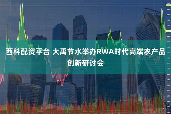 西科配资平台 大禹节水举办RWA时代高端农产品创新研讨会