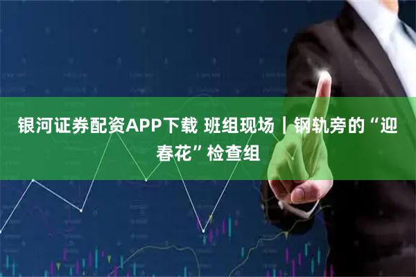 银河证券配资APP下载 班组现场｜钢轨旁的“迎春花”检查组