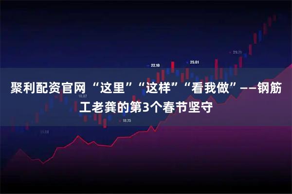 聚利配资官网 “这里”“这样”“看我做”——钢筋工老龚的第3个春节坚守