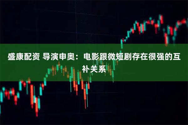 盛康配资 导演申奥：电影跟微短剧存在很强的互补关系