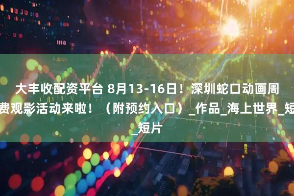 大丰收配资平台 8月13-16日！深圳蛇口动画周免费观影活动来啦！（附预约入口）_作品_海上世界_短片