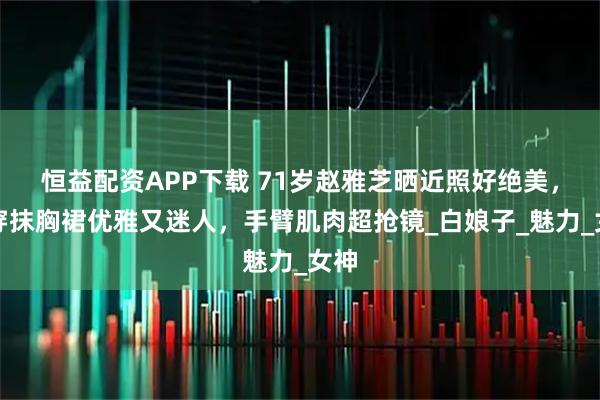 恒益配资APP下载 71岁赵雅芝晒近照好绝美，罕穿抹胸裙优雅又迷人，手臂肌肉超抢镜_白娘子_魅力_女神