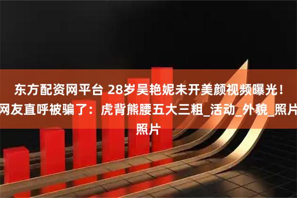 东方配资网平台 28岁吴艳妮未开美颜视频曝光！网友直呼被骗了：虎背熊腰五大三粗_活动_外貌_照片