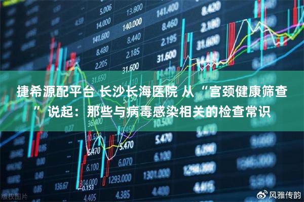 捷希源配平台 长沙长海医院 从 “宫颈健康筛查” 说起：那些与病毒感染相关的检查常识