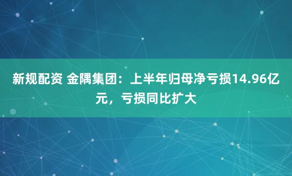 新规配资 金隅集团：上半年归母净亏损14.96亿元，亏损同比扩大