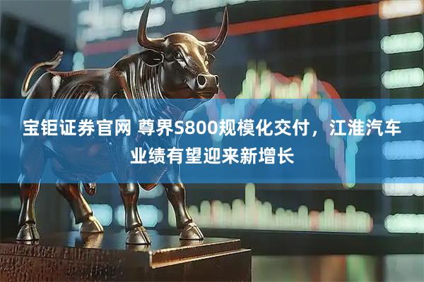 宝钜证券官网 尊界S800规模化交付，江淮汽车业绩有望迎来新增长