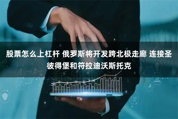 股票怎么上杠杆 俄罗斯将开发跨北极走廊 连接圣彼得堡和符拉迪沃斯托克