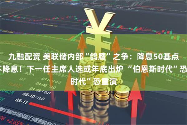 九融配资 美联储内部“鸽鹰”之争：降息50基点VS不降息！下一任主席人选或年底出炉 “伯恩斯时代”恐重演