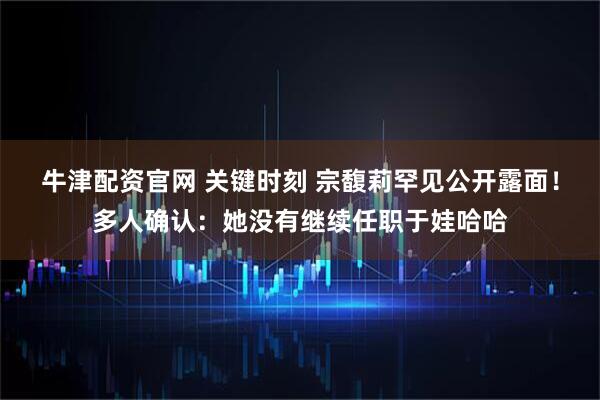 牛津配资官网 关键时刻 宗馥莉罕见公开露面！多人确认：她没有继续任职于娃哈哈