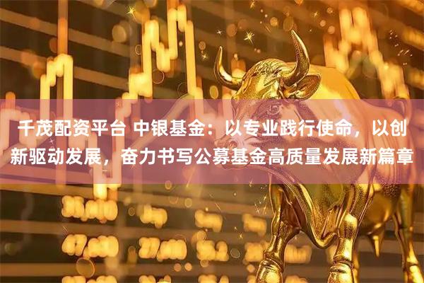 千茂配资平台 中银基金：以专业践行使命，以创新驱动发展，奋力书写公募基金高质量发展新篇章