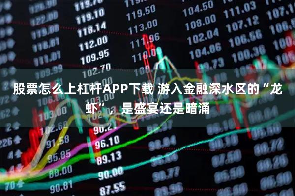 股票怎么上杠杆APP下载 游入金融深水区的“龙虾”，是盛宴还是暗涌